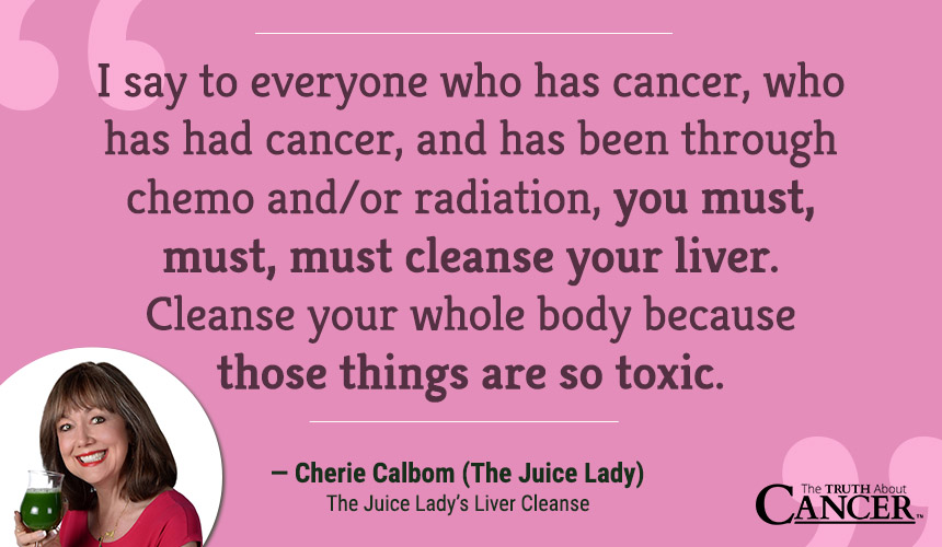 I say to everyone who has cancer, who has had cancer, and has been through chemo and/ or radiation: you must, must, must cleanse your liver. Cleanse your whole body because those things are so toxic.